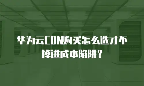 华为云CDN购买怎么选才不掉进成本陷阱？