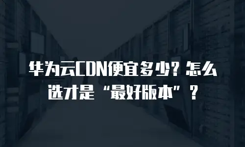 华为云CDN便宜多少？怎么选才是“最好版本”？