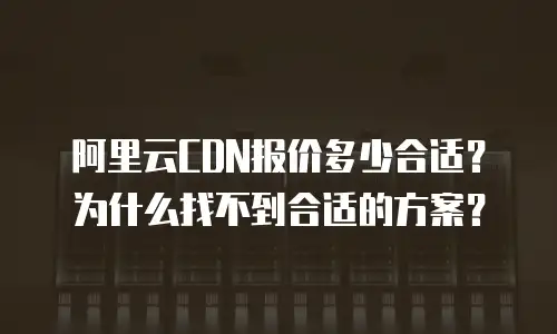 阿里云CDN报价多少合适？为什么找不到合适的方案？