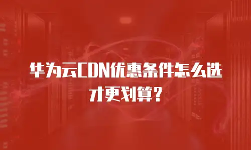 华为云CDN优惠条件怎么选才更划算？