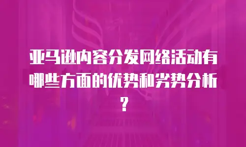 亚马逊内容分发网络活动有哪些方面的优势和劣势分析？