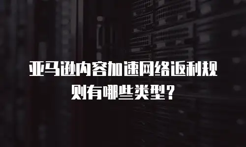 亚马逊内容加速网络返利规则有哪些类型？