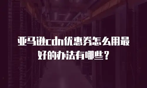 亚马逊cdn优惠券怎么用最好的办法有哪些？