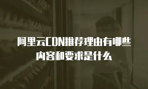 阿里云CDN推荐理由有哪些内容和要求是什么