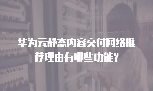 华为云静态内容交付网络推荐理由有哪些功能？