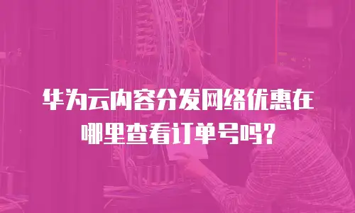 华为云内容分发网络优惠在哪里查看订单号吗？
