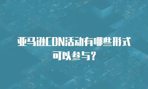 亚马逊CDN活动有哪些形式可以参与？