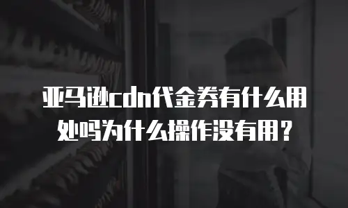 亚马逊cdn代金券有什么用处吗为什么操作没有用？
