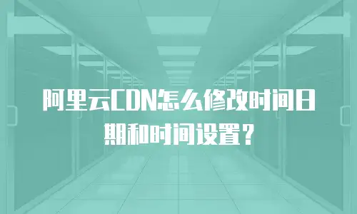 阿里云CDN怎么修改时间日期和时间设置？