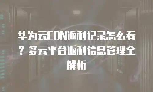华为云CDN返利记录怎么看？多云平台返利信息管理全解析