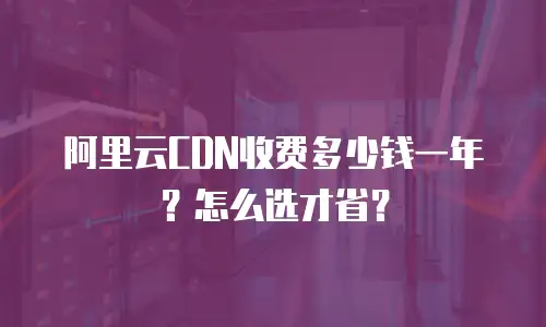 阿里云CDN收费多少钱一年？怎么选才省？