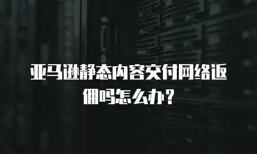 亚马逊静态内容交付网络返佣吗怎么办？