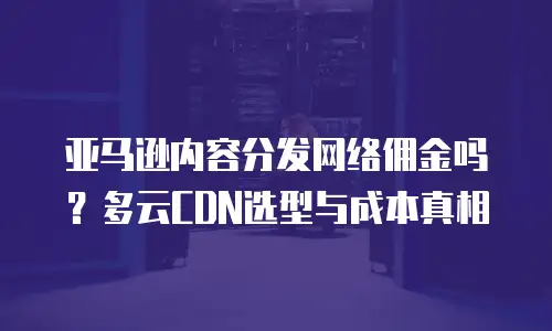 亚马逊内容分发网络佣金吗？多云CDN选型与成本真相
