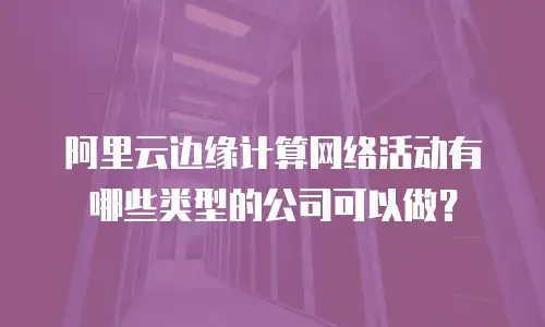 阿里云边缘计算网络活动有哪些类型的公司可以做？