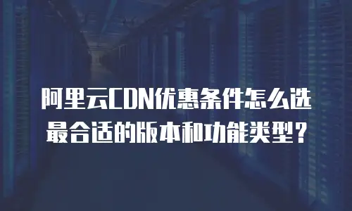 阿里云CDN优惠条件怎么选最合适的版本和功能类型？