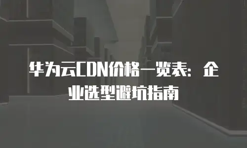 华为云CDN价格一览表：企业选型避坑指南