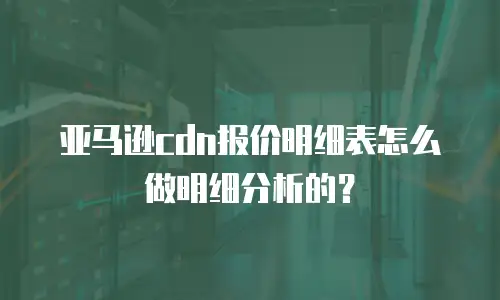 亚马逊cdn报价明细表怎么做明细分析的？