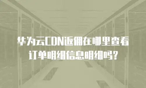 华为云CDN返佣在哪里查看订单明细信息明细吗？