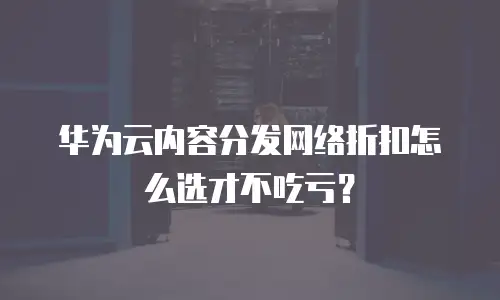 华为云内容分发网络折扣怎么选才不吃亏？