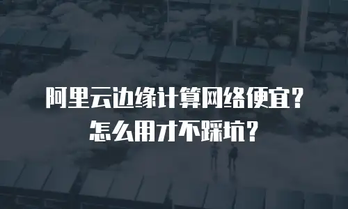 阿里云边缘计算网络便宜？怎么用才不踩坑？
