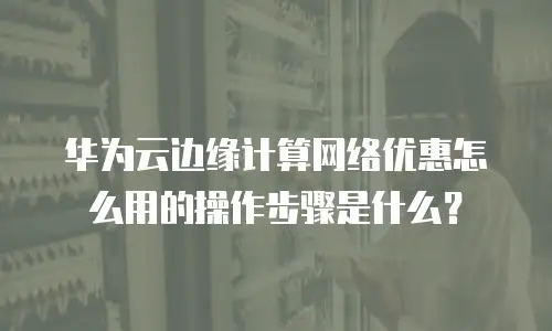 华为云边缘计算网络优惠怎么用的操作步骤是什么？