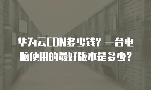 华为云CDN多少钱？一台电脑使用的最好版本是多少？