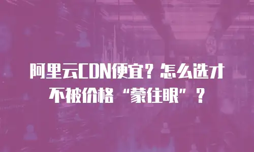 阿里云CDN便宜？怎么选才不被价格&ldquo;蒙住眼&rdquo;？