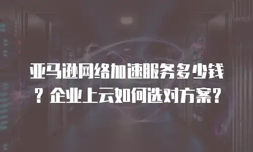 亚马逊网络加速服务多少钱？企业上云如何选对方案？