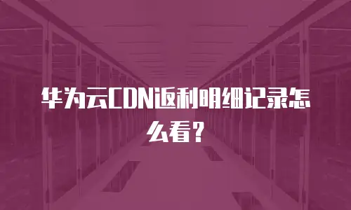 华为云CDN返利明细记录怎么看？