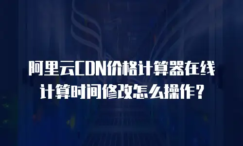 阿里云CDN价格计算器在线计算时间修改怎么操作？