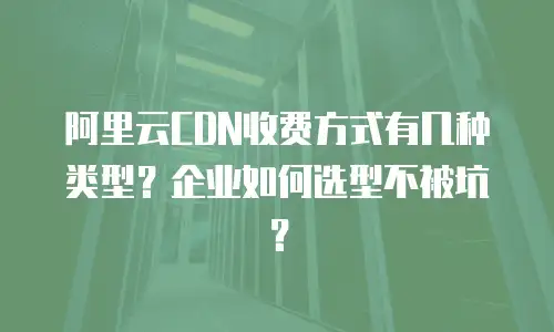 阿里云CDN收费方式有几种类型？企业如何选型不被坑？