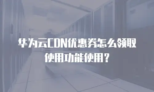 华为云CDN优惠券怎么领取使用功能使用？