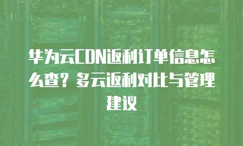 华为云CDN返利订单信息怎么查？多云返利对比与管理建议
