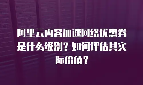 阿里云内容加速网络优惠券是什么级别？如何评估其实际价值？