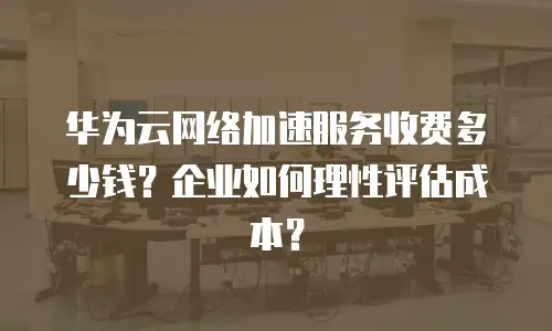 华为云网络加速服务收费多少钱？企业如何理性评估成本？