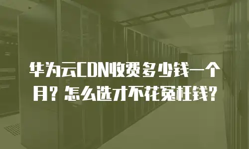 华为云CDN收费多少钱一个月？怎么选才不花冤枉钱？
