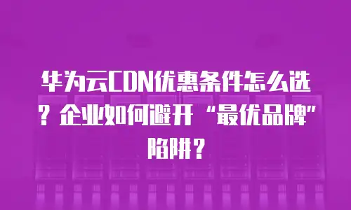 华为云CDN优惠条件怎么选？企业如何避开&ldquo;最优品牌&rdquo;陷阱？