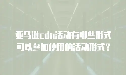 亚马逊cdn活动有哪些形式可以参加使用的活动形式？