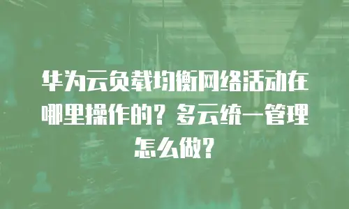 华为云负载均衡网络活动在哪里操作的？多云统一管理怎么做？