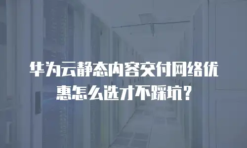 华为云静态内容交付网络优惠怎么选才不踩坑？