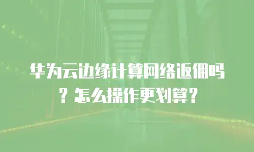 华为云边缘计算网络返佣吗？怎么操作更划算？