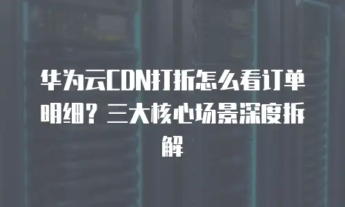 华为云CDN打折怎么看订单明细？三大核心场景深度拆解