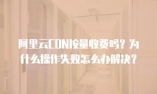 阿里云CDN按量收费吗？为什么操作失败怎么办解决？