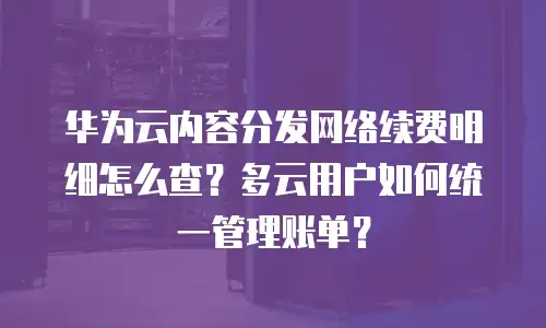 华为云内容分发网络续费明细怎么查？多云用户如何统一管理账单？
