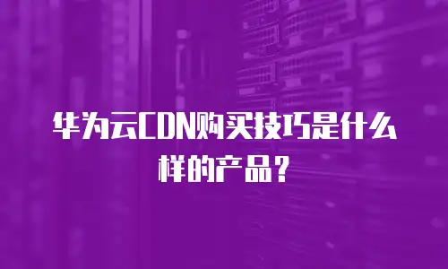 华为云CDN购买技巧是什么样的产品？