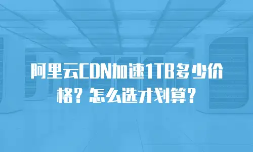 阿里云CDN加速1TB多少价格？怎么选才划算？