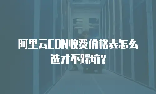 阿里云CDN收费价格表怎么选才不踩坑？