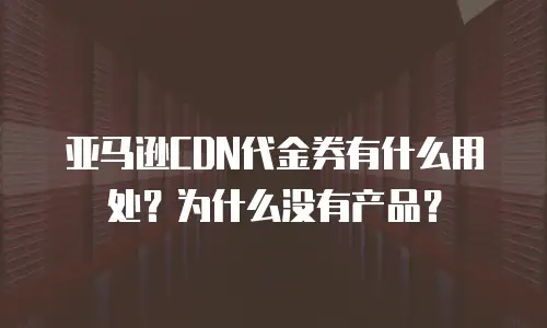 亚马逊CDN代金券有什么用处？为什么没有产品？