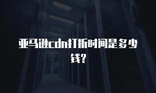 亚马逊cdn打折时间是多少钱？