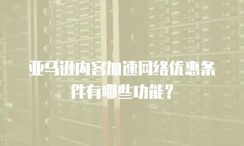 亚马逊内容加速网络优惠条件有哪些功能？